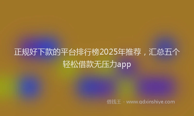 正规好下款的平台排行榜2025年推荐，汇总五个轻松借款无压力app