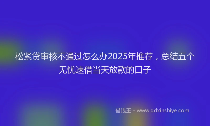 松紧贷审核不通过怎么办2025年推荐，总结五个无忧速借当天放款的口子