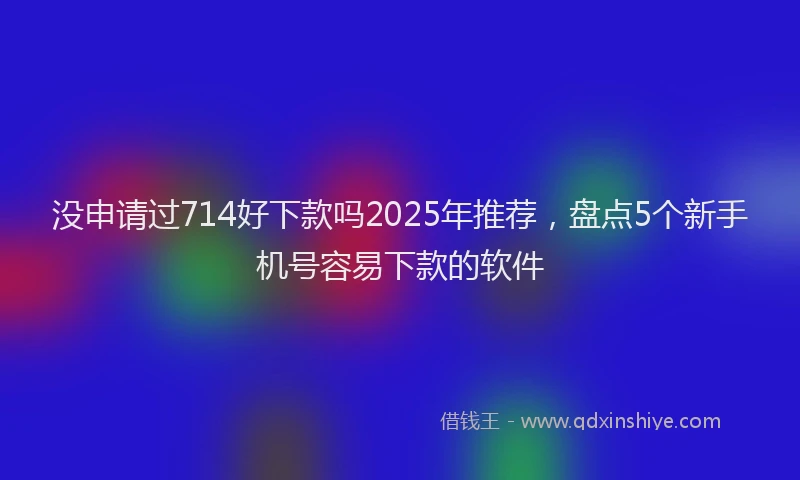 没申请过714好下款吗2025年推荐，盘点5个新手机号容易下款的软件