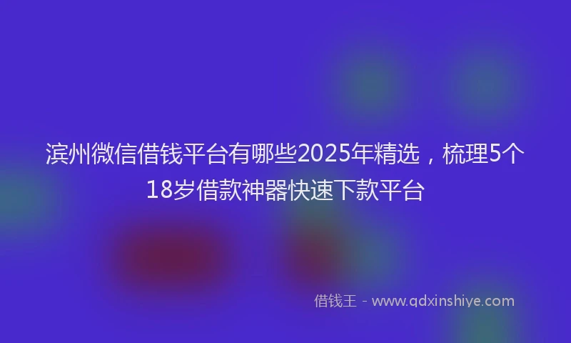 滨州微信借钱平台有哪些2025年精选，梳理5个18岁借款神器快速下款平台