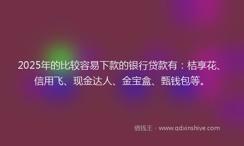 2025年的比较容易下款的银行贷款有：桔享花、信用飞、现金达人、金宝盒、甄钱包等。