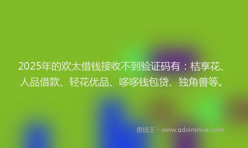 2025年的欢太借钱接收不到验证码有：桔享花、人品借款、轻花优品、哆哆钱包贷、独角兽等。