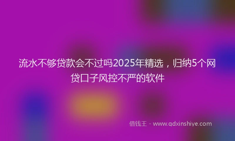流水不够贷款会不过吗2025年精选，归纳5个网贷口子风控不严的软件
