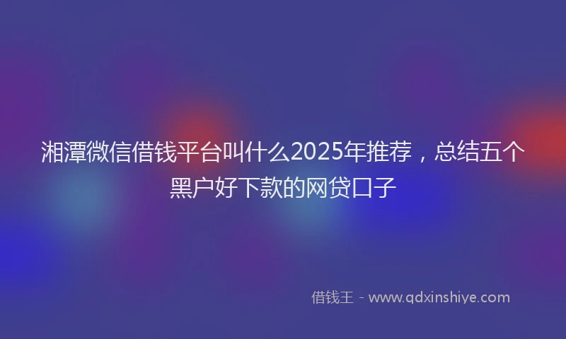 湘潭微信借钱平台叫什么2025年推荐，总结五个黑户好下款的网贷口子