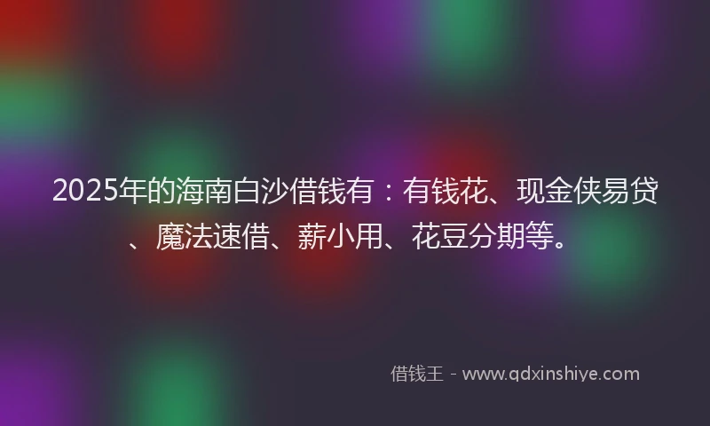 2025年的海南白沙借钱有：有钱花、现金侠易贷、魔法速借、薪小用、花豆分期等。