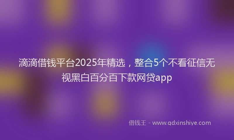 滴滴借钱平台2025年精选，整合5个不看征信无视黑白百分百下款网贷app