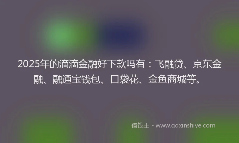 2025年的滴滴金融好下款吗有：飞融贷、京东金融、融通宝钱包、口袋花、金鱼商城等。