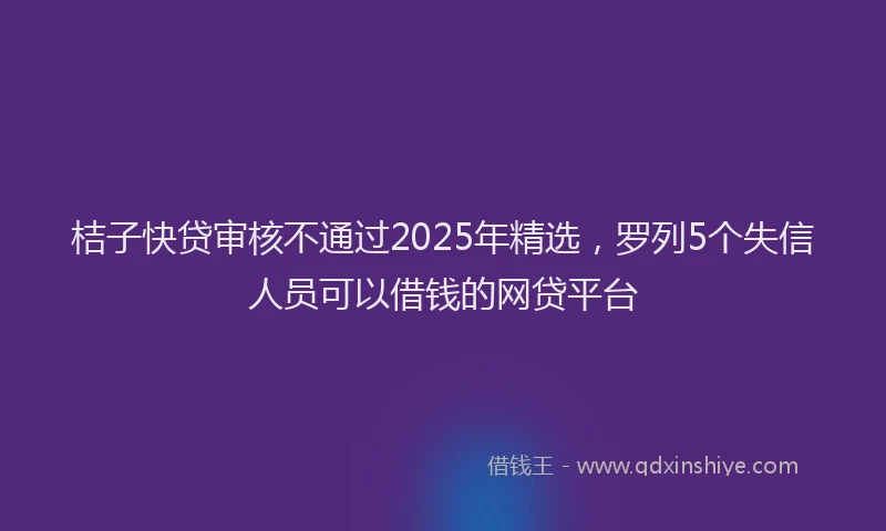 桔子快贷审核不通过2025年精选，罗列5个失信人员可以借钱的网贷平台