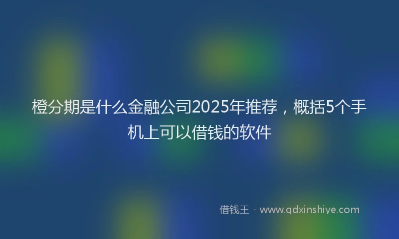 橙分期是什么金融公司2025年推荐，概括5个手机上可以借钱的软件