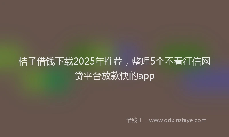 桔子借钱下载2025年推荐，整理5个不看征信网贷平台放款快的app
