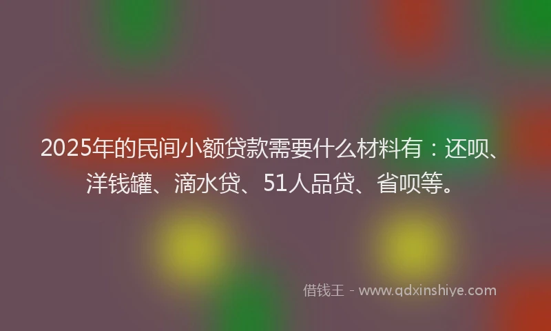 2025年的民间小额贷款需要什么材料有：还呗、洋钱罐、滴水贷、51人品贷、省呗等。