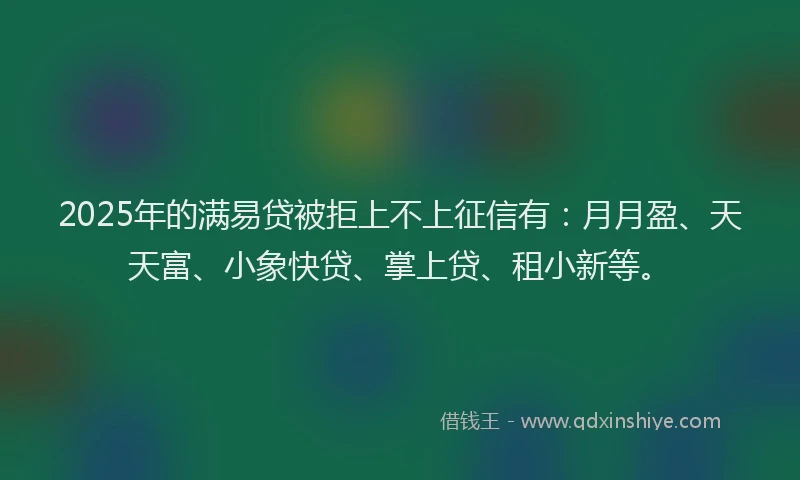 2025年的满易贷被拒上不上征信有：月月盈、天天富、小象快贷、掌上贷、租小新等。