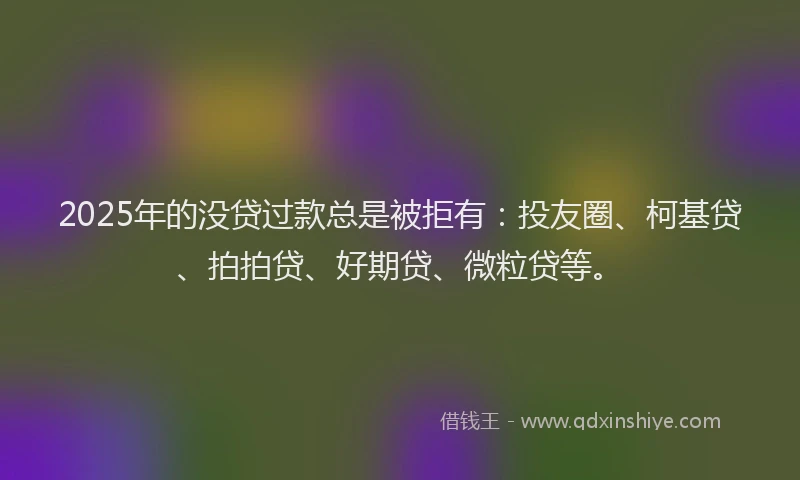 2025年的没贷过款总是被拒有：投友圈、柯基贷、拍拍贷、好期贷、微粒贷等。