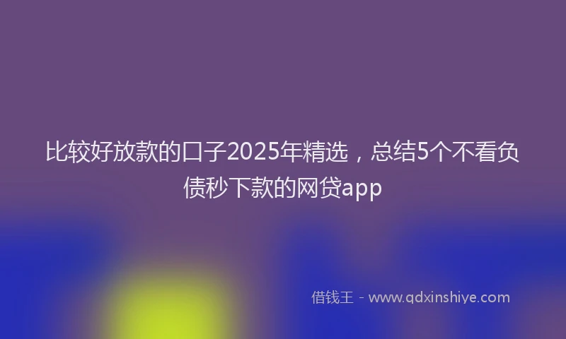 比较好放款的口子2025年精选，总结5个不看负债秒下款的网贷app