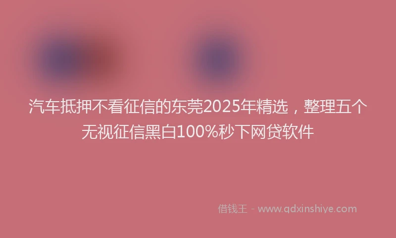汽车抵押不看征信的东莞2025年精选，整理五个无视征信黑白100%秒下网贷软件