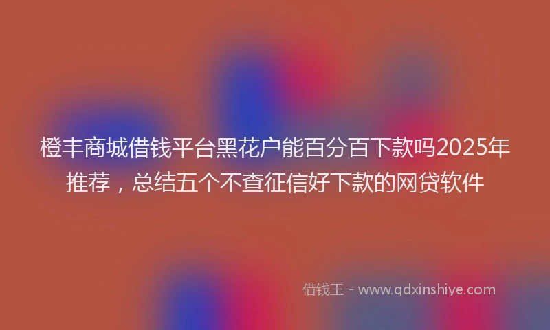 橙丰商城借钱平台黑花户能百分百下款吗2025年推荐，总结五个不查征信好下款的网贷软件