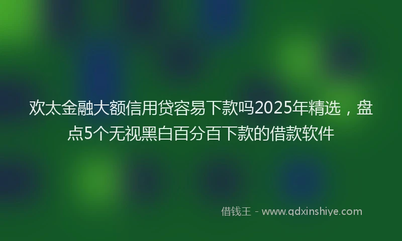 欢太金融大额信用贷容易下款吗2025年精选，盘点5个无视黑白百分百下款的借款软件