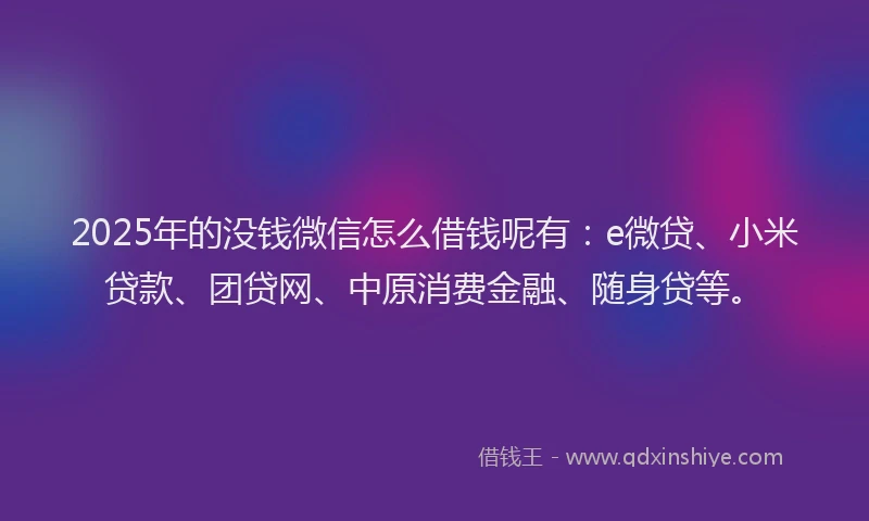 2025年的没钱微信怎么借钱呢有：e微贷、小米贷款、团贷网、中原消费金融、随身贷等。
