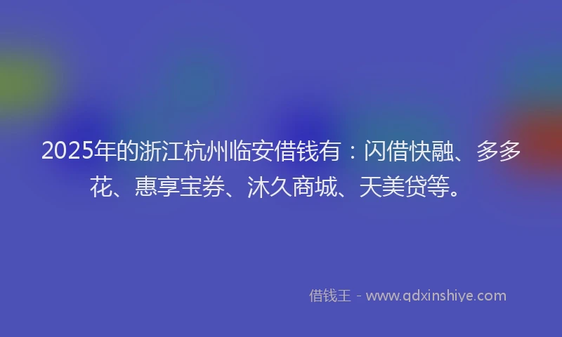 2025年的浙江杭州临安借钱有：闪借快融、多多花、惠享宝券、沐久商城、天美贷等。