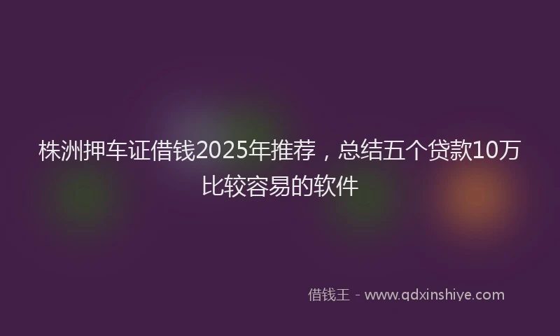 株洲押车证借钱2025年推荐，总结五个贷款10万比较容易的软件