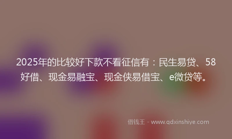 2025年的比较好下款不看征信有：民生易贷、58好借、现金易融宝、现金侠易借宝、e微贷等。