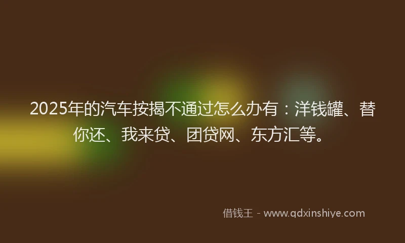 2025年的汽车按揭不通过怎么办有：洋钱罐、替你还、我来贷、团贷网、东方汇等。