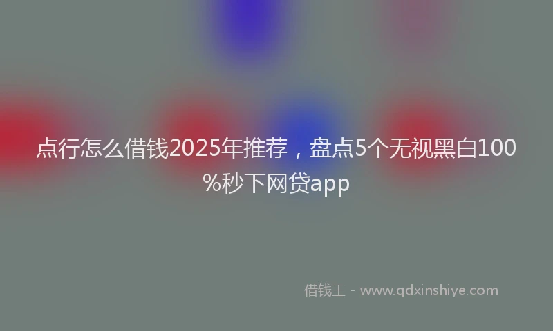 点行怎么借钱2025年推荐，盘点5个无视黑白100%秒下网贷app