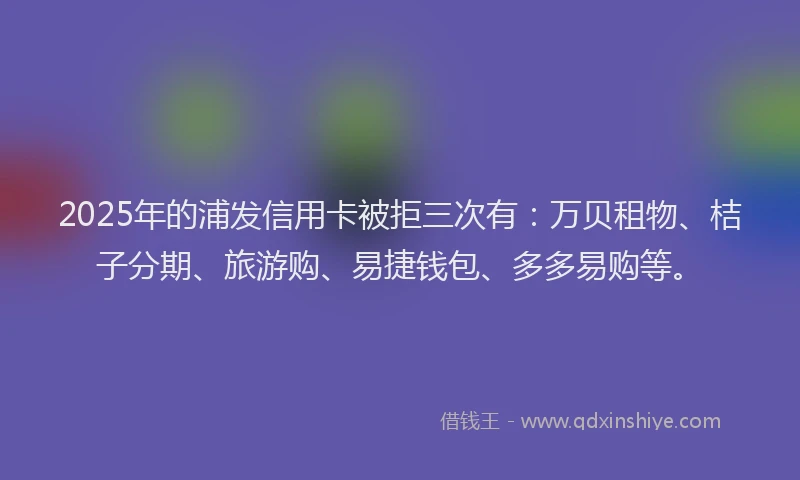 2025年的浦发信用卡被拒三次有：万贝租物、桔子分期、旅游购、易捷钱包、多多易购等。