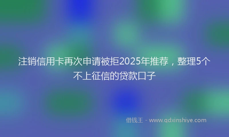注销信用卡再次申请被拒2025年推荐，整理5个不上征信的贷款口子