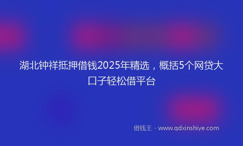 湖北钟祥抵押借钱2025年精选，概括5个网贷大口子轻松借平台