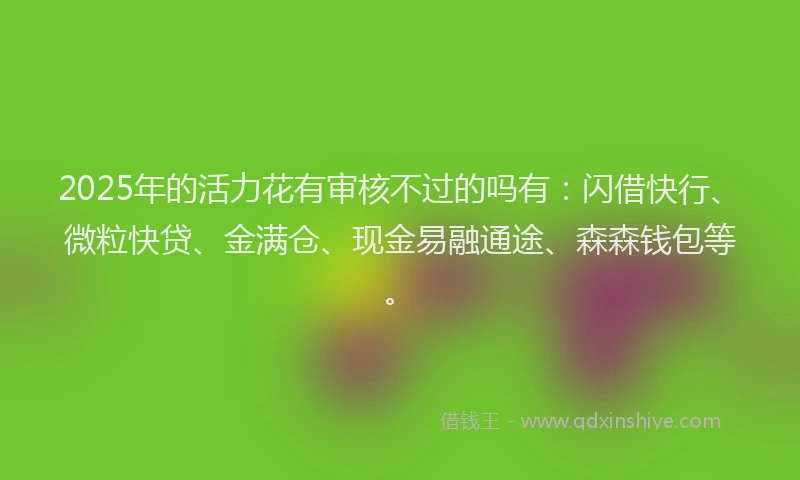 2025年的活力花有审核不过的吗有：闪借快行、微粒快贷、金满仓、现金易融通途、森森钱包等。