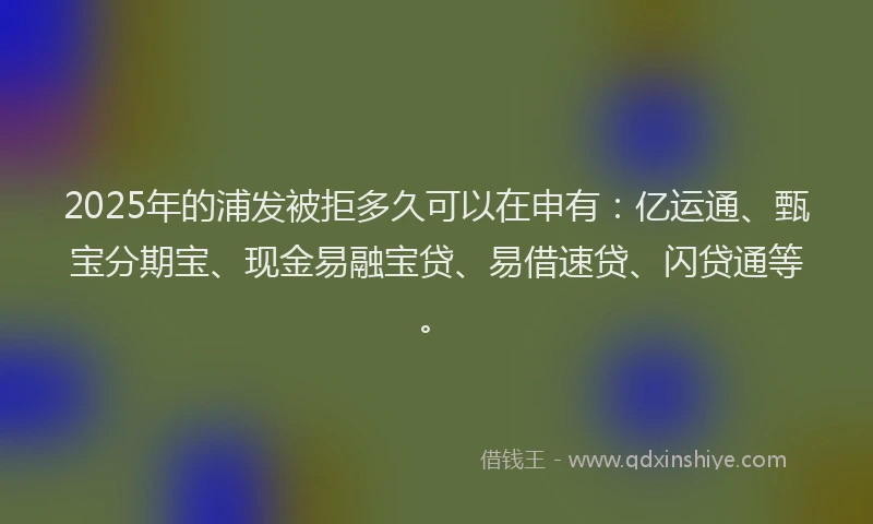 2025年的浦发被拒多久可以在申有：亿运通、甄宝分期宝、现金易融宝贷、易借速贷、闪贷通等。