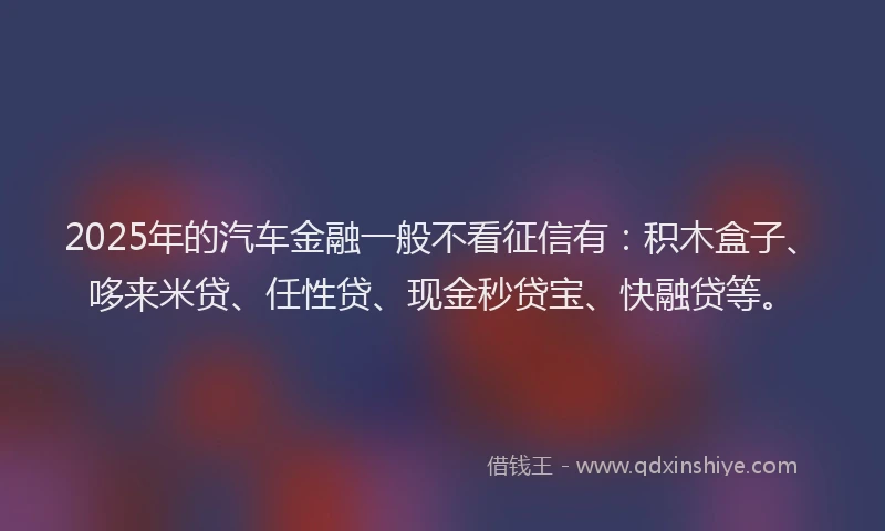 2025年的汽车金融一般不看征信有：积木盒子、哆来米贷、任性贷、现金秒贷宝、快融贷等。
