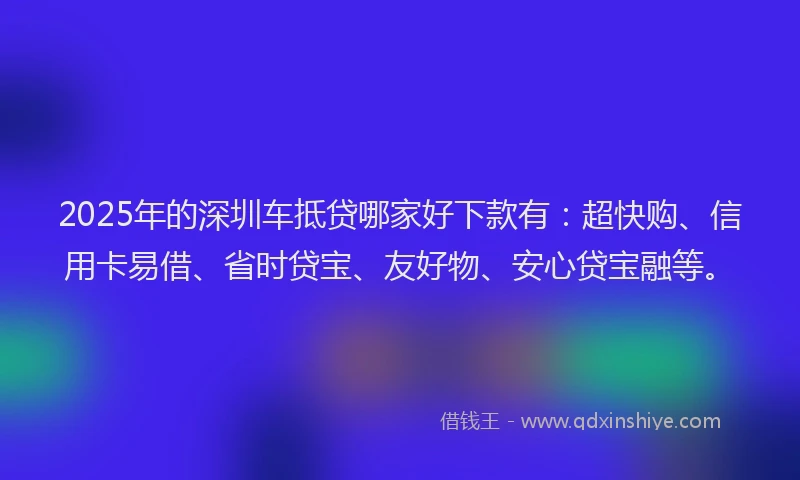 2025年的深圳车抵贷哪家好下款有：超快购、信用卡易借、省时贷宝、友好物、安心贷宝融等。