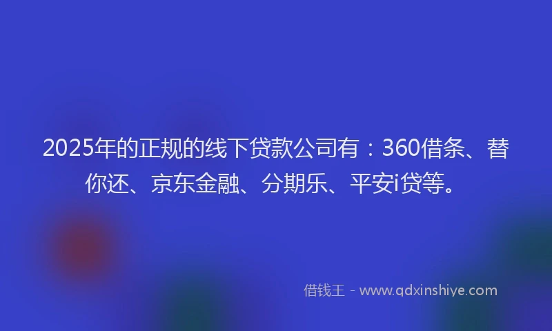 2025年的正规的线下贷款公司有：360借条、替你还、京东金融、分期乐、平安i贷等。