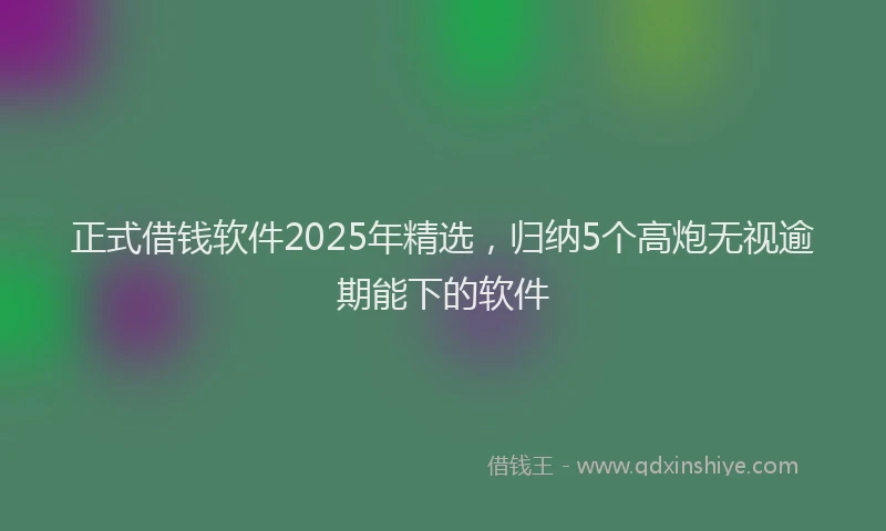 正式借钱软件2025年精选，归纳5个高炮无视逾期能下的软件