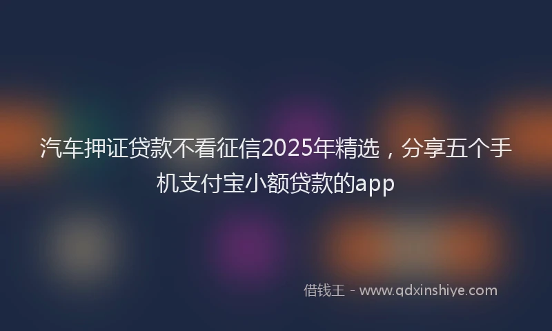 汽车押证贷款不看征信2025年精选，分享五个手机支付宝小额贷款的app