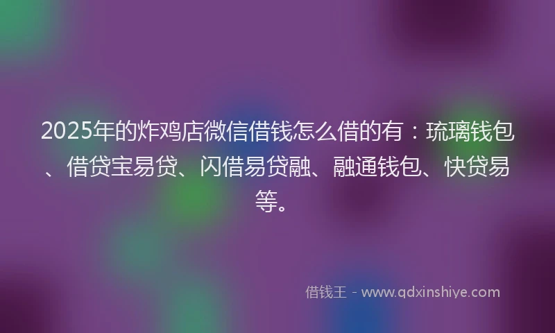 2025年的炸鸡店微信借钱怎么借的有：琉璃钱包、借贷宝易贷、闪借易贷融、融通钱包、快贷易等。