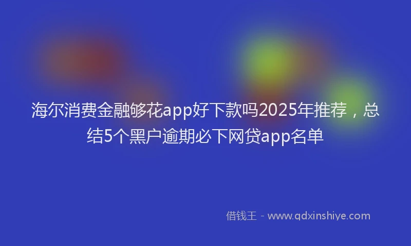 海尔消费金融够花app好下款吗2025年推荐，总结5个黑户逾期必下网贷app名单