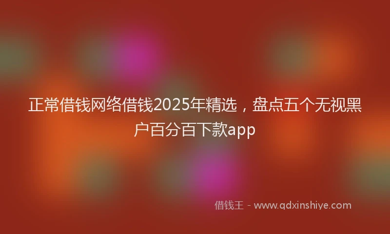 正常借钱网络借钱2025年精选，盘点五个无视黑户百分百下款app
