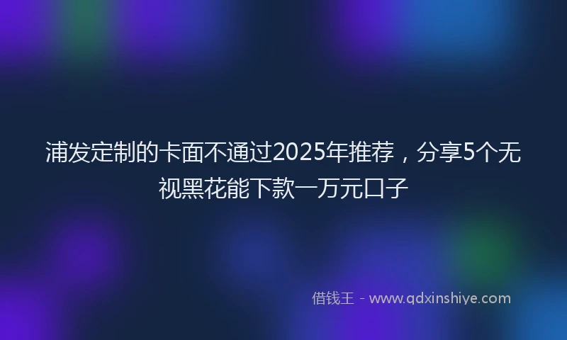 浦发定制的卡面不通过2025年推荐，分享5个无视黑花能下款一万元口子
