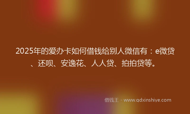 2025年的爱办卡如何借钱给别人微信有：e微贷、还呗、安逸花、人人贷、拍拍贷等。