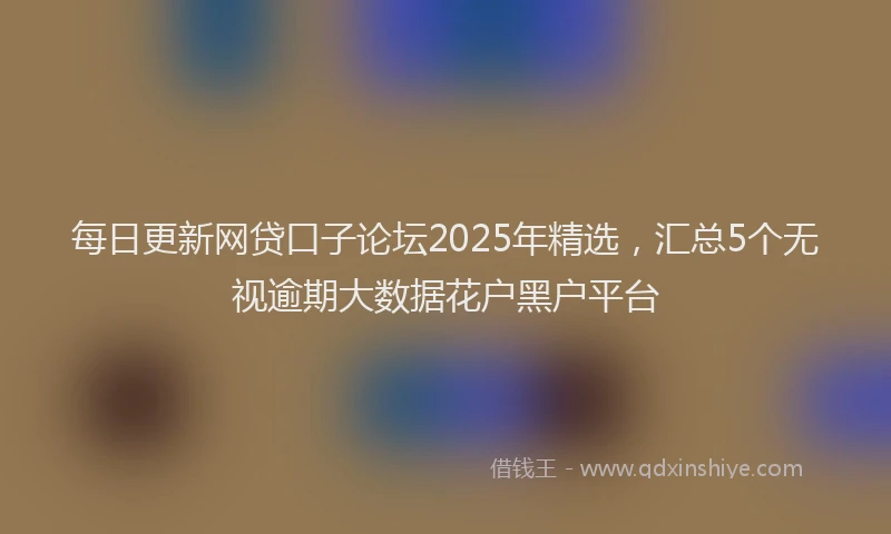 每日更新网贷口子论坛2025年精选，汇总5个无视逾期大数据花户黑户平台
