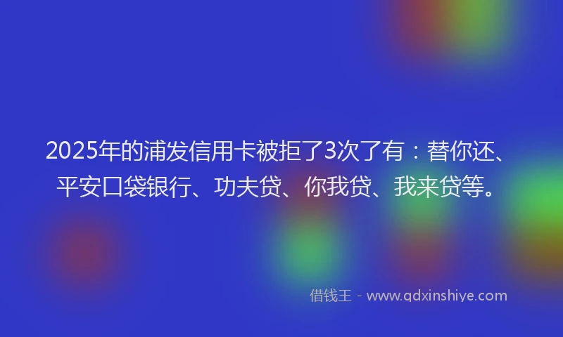 2025年的浦发信用卡被拒了3次了有：替你还、平安口袋银行、功夫贷、你我贷、我来贷等。