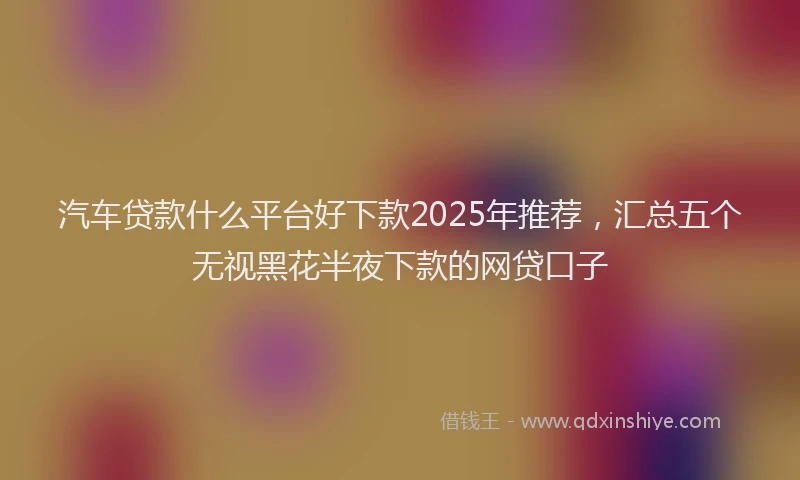汽车贷款什么平台好下款2025年推荐，汇总五个无视黑花半夜下款的网贷口子