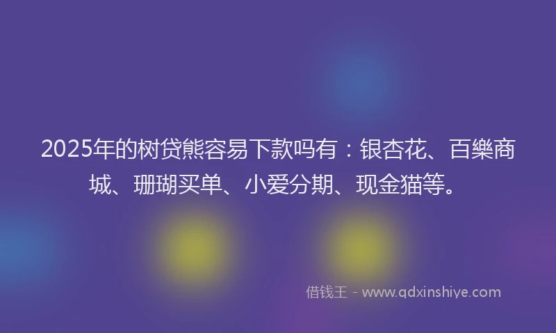 2025年的树贷熊容易下款吗有：银杏花、百樂商城、珊瑚买单、小爱分期、现金猫等。