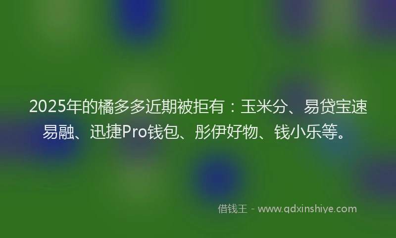 2025年的橘多多近期被拒有：玉米分、易贷宝速易融、迅捷Pro钱包、彤伊好物、钱小乐等。