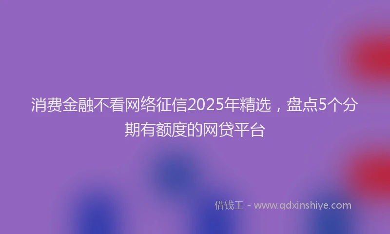 消费金融不看网络征信2025年精选，盘点5个分期有额度的网贷平台