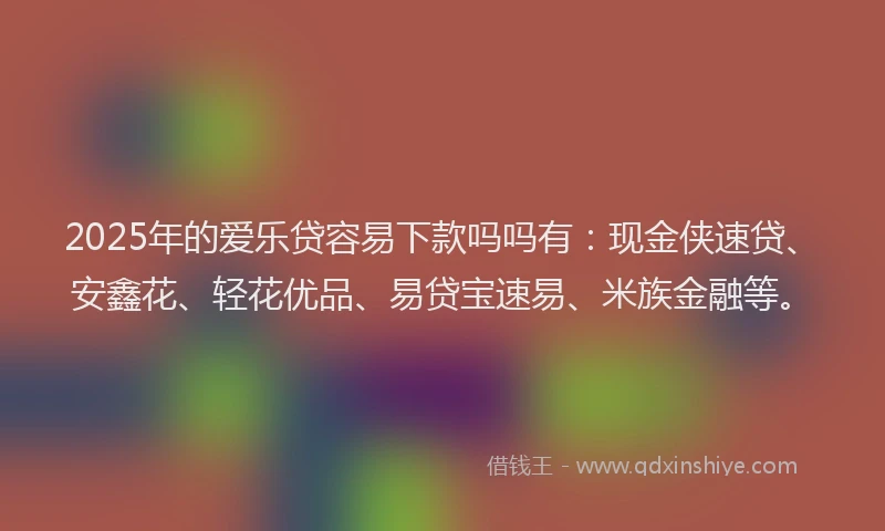 2025年的爱乐贷容易下款吗吗有：现金侠速贷、安鑫花、轻花优品、易贷宝速易、米族金融等。