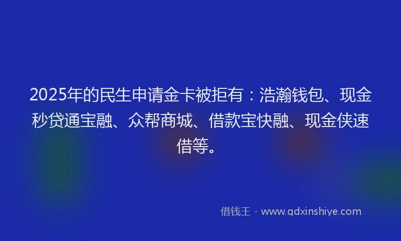 2025年的民生申请金卡被拒有：浩瀚钱包、现金秒贷通宝融、众帮商城、借款宝快融、现金侠速借等。